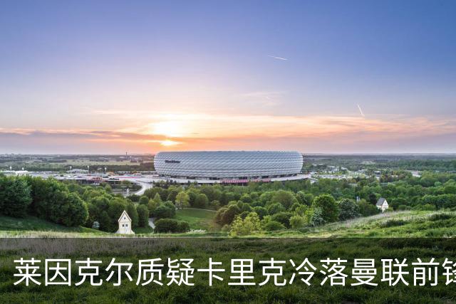 莱因克尔质疑卡里克冷落曼联前锋舍什科:这太奇怪了!